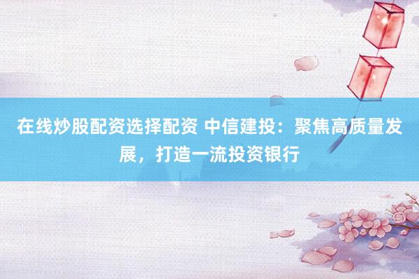 在线炒股配资选择配资 中信建投：聚焦高质量发展，打造一流投资银行