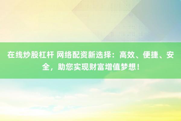在线炒股杠杆 网络配资新选择：高效、便捷、安全，助您实现财富增值梦想！