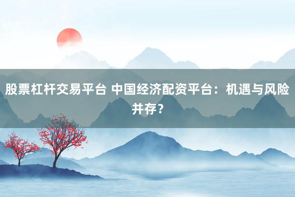股票杠杆交易平台 中国经济配资平台：机遇与风险并存？