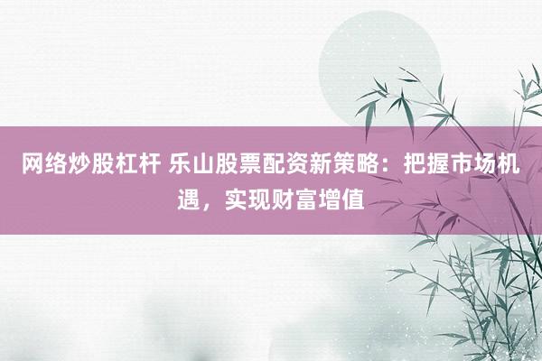 网络炒股杠杆 乐山股票配资新策略：把握市场机遇，实现财富增值