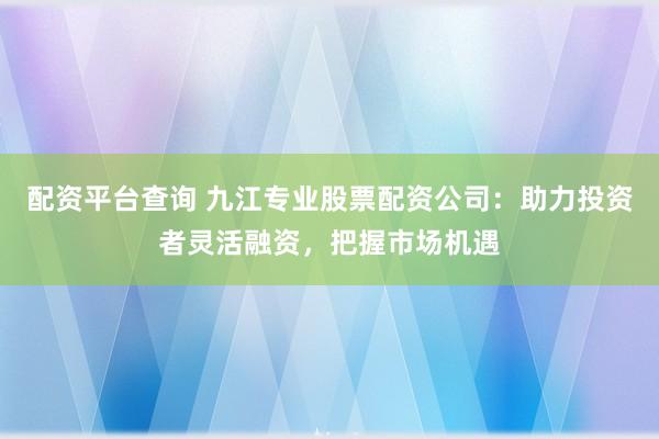 配资平台查询 九江专业股票配资公司：助力投资者灵活融资，把握市场机遇