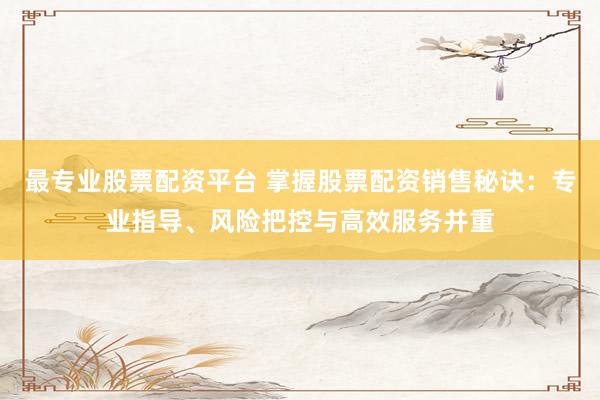 最专业股票配资平台 掌握股票配资销售秘诀：专业指导、风险把控与高效服务并重