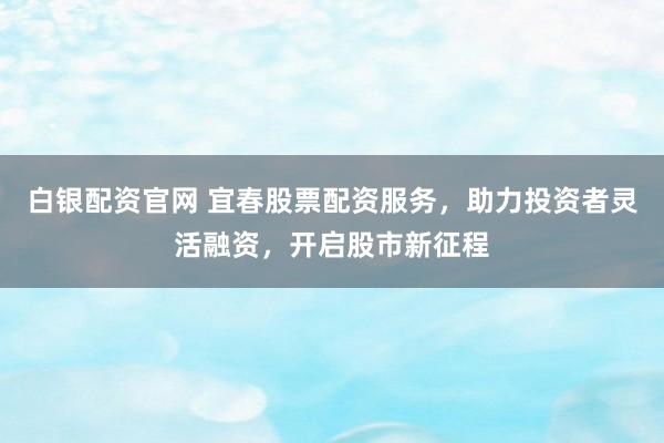 白银配资官网 宜春股票配资服务，助力投资者灵活融资，开启股市新征程