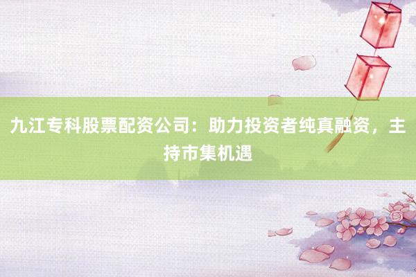 九江专科股票配资公司：助力投资者纯真融资，主持市集机遇