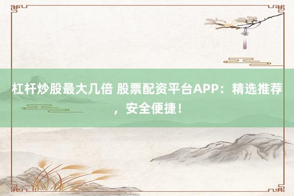 杠杆炒股最大几倍 股票配资平台APP：精选推荐，安全便捷！