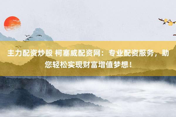 主力配资炒股 柯塞威配资网：专业配资服务，助您轻松实现财富增值梦想！