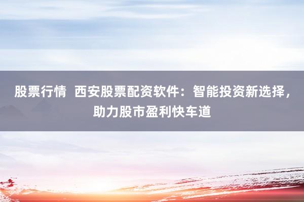 股票行情  西安股票配资软件：智能投资新选择，助力股市盈利快车道