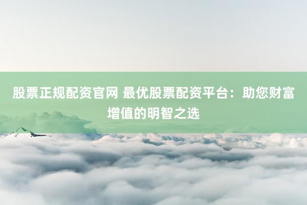 股票正规配资官网 最优股票配资平台：助您财富增值的明智之选
