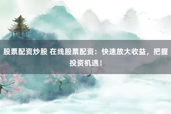 股票配资炒股 在线股票配资：快速放大收益，把握投资机遇！