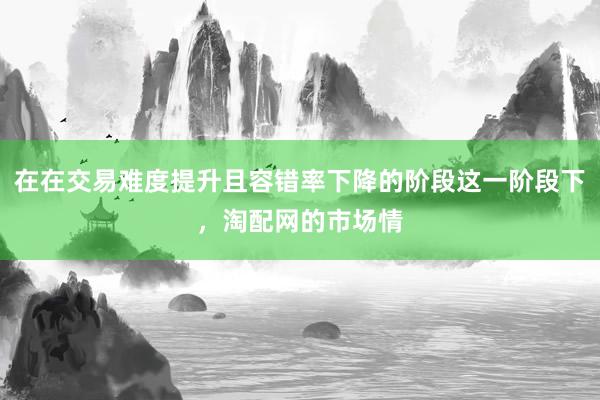 在在交易难度提升且容错率下降的阶段这一阶段下，淘配网的市场情
