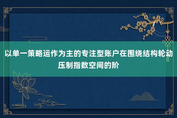 以单一策略运作为主的专注型账户在围绕结构轮动压制指数空间的阶