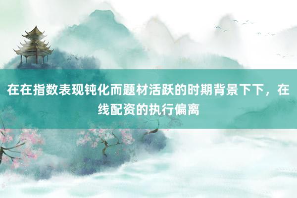 在在指数表现钝化而题材活跃的时期背景下下，在线配资的执行偏离