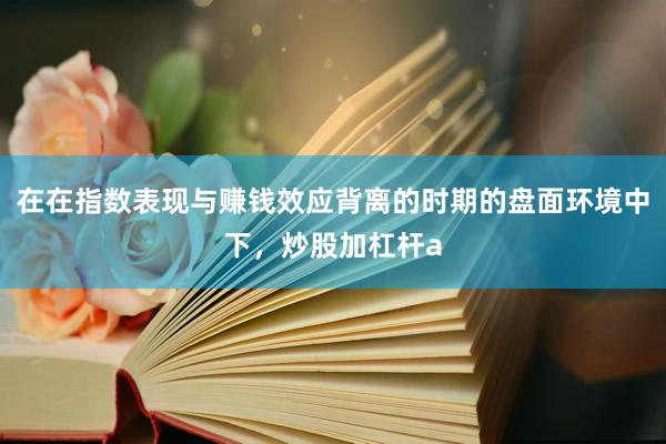 在在指数表现与赚钱效应背离的时期的盘面环境中下，炒股加杠杆a