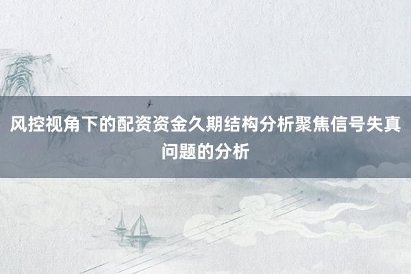 风控视角下的配资资金久期结构分析聚焦信号失真问题的分析