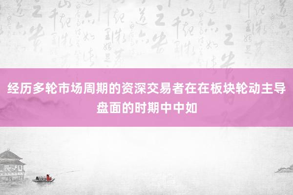 经历多轮市场周期的资深交易者在在板块轮动主导盘面的时期中中如