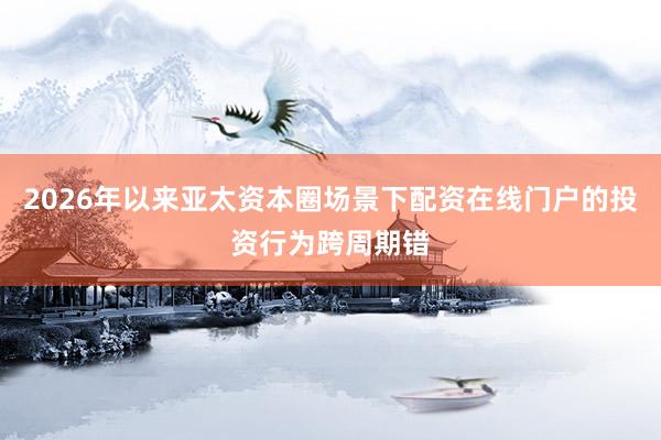 2026年以来亚太资本圈场景下配资在线门户的投资行为跨周期错