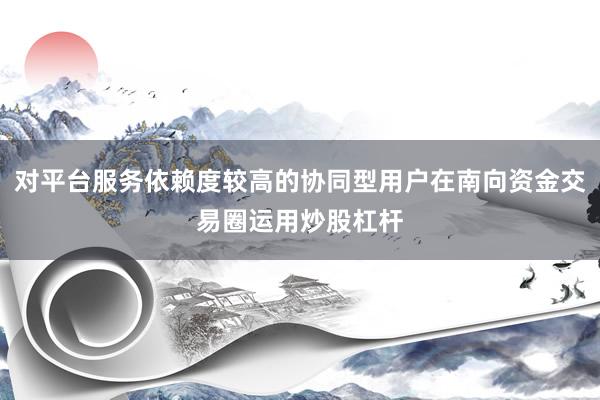 对平台服务依赖度较高的协同型用户在南向资金交易圈运用炒股杠杆