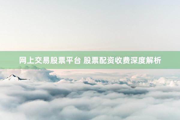 网上交易股票平台 股票配资收费深度解析