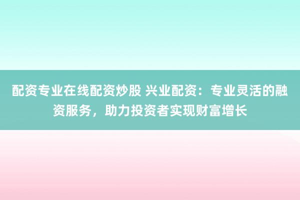 配资专业在线配资炒股 兴业配资：专业灵活的融资服务，助力投资者实现财富增长