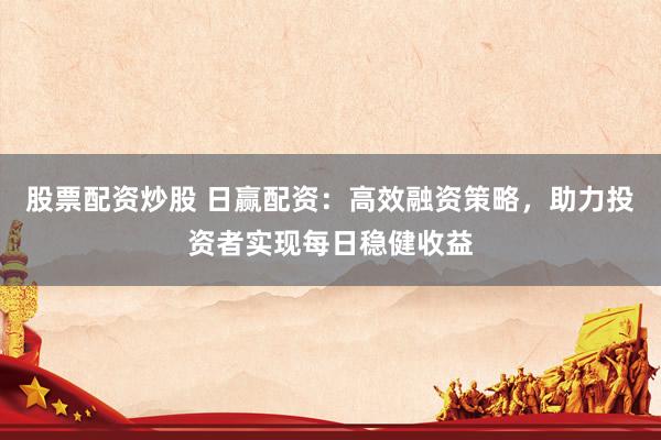 股票配资炒股 日赢配资：高效融资策略，助力投资者实现每日稳健收益
