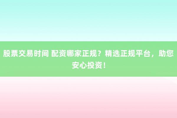 股票交易时间 配资哪家正规？精选正规平台，助您安心投资！