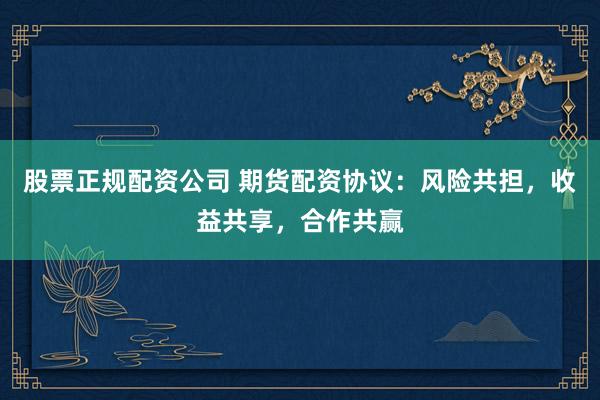 股票正规配资公司 期货配资协议：风险共担，收益共享，合作共赢