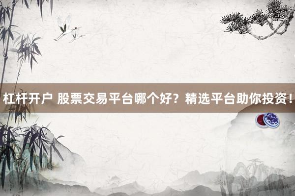杠杆开户 股票交易平台哪个好？精选平台助你投资！