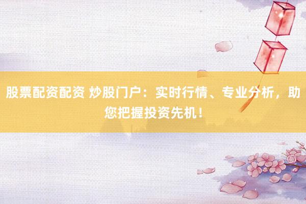 股票配资配资 炒股门户：实时行情、专业分析，助您把握投资先机！