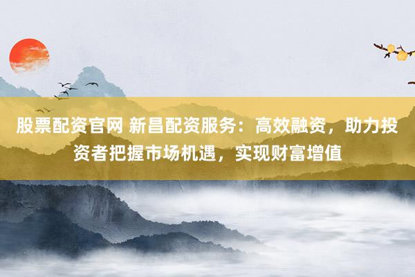 股票配资官网 新昌配资服务：高效融资，助力投资者把握市场机遇，实现财富增值