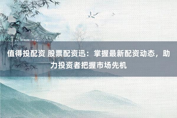 值得投配资 股票配资迅：掌握最新配资动态，助力投资者把握市场先机