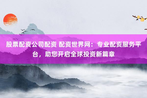 股票配资公司配资 配资世界网：专业配资服务平台，助您开启全球投资新篇章