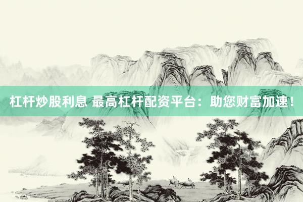 杠杆炒股利息 最高杠杆配资平台：助您财富加速！