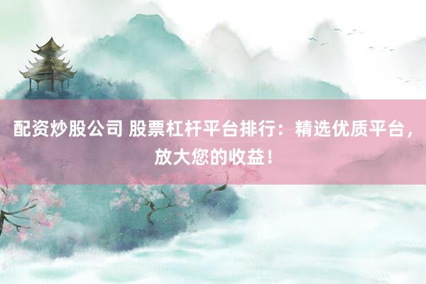 配资炒股公司 股票杠杆平台排行：精选优质平台，放大您的收益！