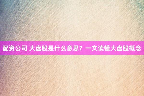 配资公司 大盘股是什么意思？一文读懂大盘股概念
