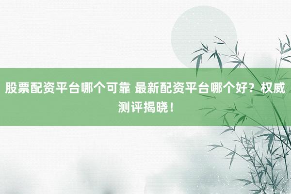 股票配资平台哪个可靠 最新配资平台哪个好？权威测评揭晓！