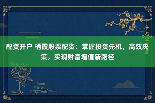 配资开户 栖霞股票配资：掌握投资先机，高效决策，实现财富增值新路径