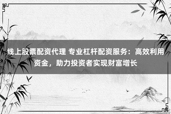 线上股票配资代理 专业杠杆配资服务：高效利用资金，助力投资者实现财富增长
