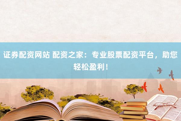 证券配资网站 配资之家：专业股票配资平台，助您轻松盈利！