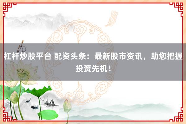 杠杆炒股平台 配资头条：最新股市资讯，助您把握投资先机！