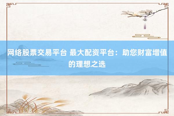 网络股票交易平台 最大配资平台：助您财富增值的理想之选