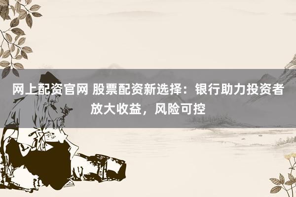 网上配资官网 股票配资新选择：银行助力投资者放大收益，风险可控