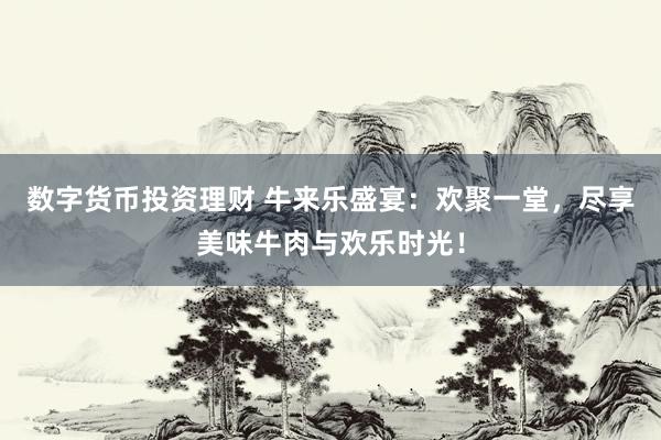 数字货币投资理财 牛来乐盛宴：欢聚一堂，尽享美味牛肉与欢乐时光！