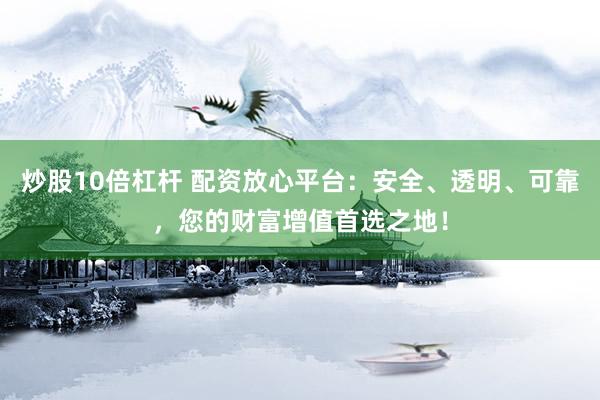 炒股10倍杠杆 配资放心平台：安全、透明、可靠，您的财富增值首选之地！