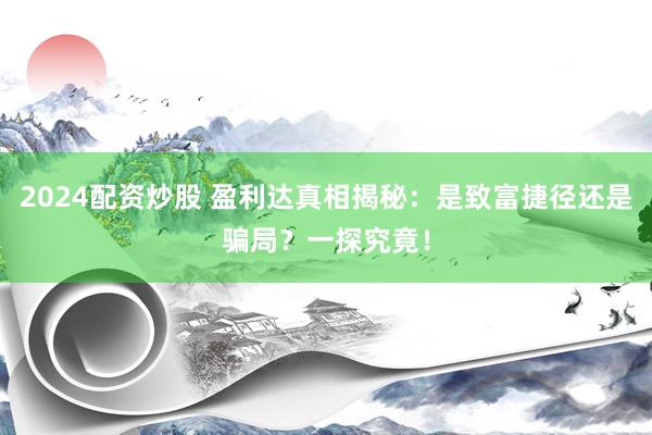 2024配资炒股 盈利达真相揭秘：是致富捷径还是骗局？一探究竟！