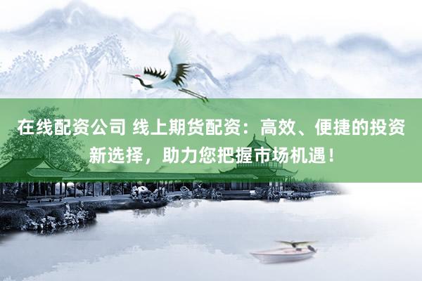 在线配资公司 线上期货配资：高效、便捷的投资新选择，助力您把握市场机遇！