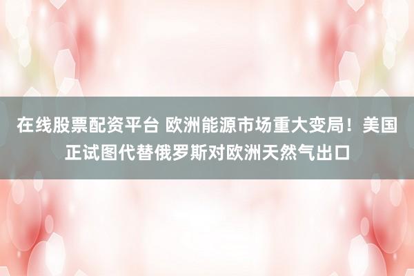 在线股票配资平台 欧洲能源市场重大变局！美国正试图代替俄罗斯对欧洲天然气出口