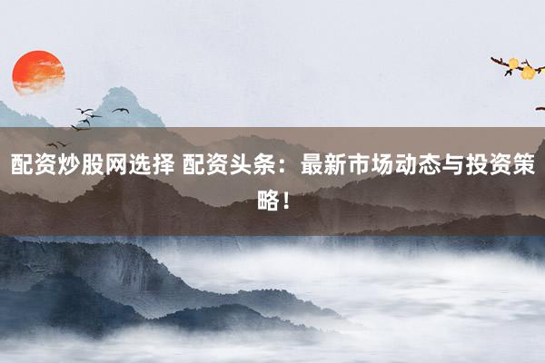 配资炒股网选择 配资头条：最新市场动态与投资策略！