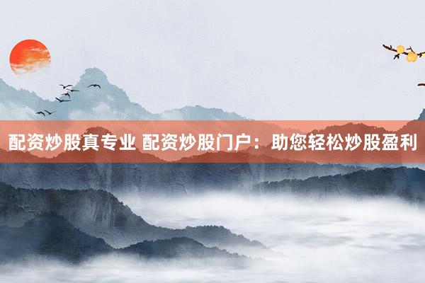 配资炒股真专业 配资炒股门户：助您轻松炒股盈利