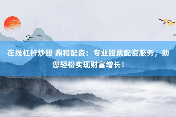 在线杠杆炒股 鼎和配资：专业股票配资服务，助您轻松实现财富增长！