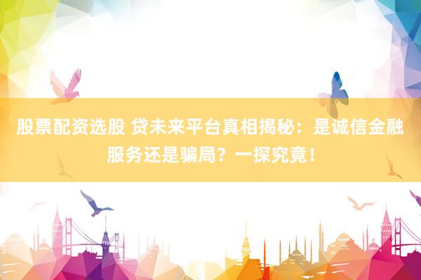 股票配资选股 贷未来平台真相揭秘：是诚信金融服务还是骗局？一探究竟！